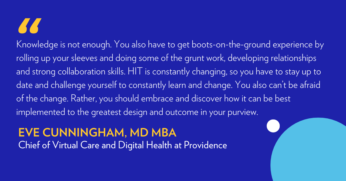 “Knowledge is not enough. You also have to get boots-on-the-ground experience by rolling up your sleeves and doing some of the grunt work, developing relationships and strong collaboration skills. HIT is constantly changing, so you have to stay up to date and challenge yourself to constantly learn and change. You also can’t be afraid of the change. Rather, you should embrace and discover how it can be best implemented to the greatest design and outcome in your purview.” - Eve Cunningham MD MBA.